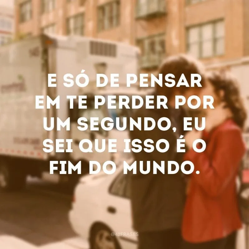 E só de pensar em te perder por um segundo, eu sei que isso é o fim do mundo.