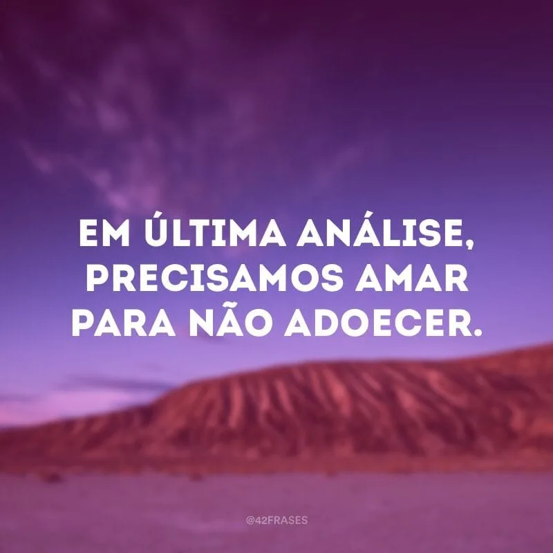 Em última análise, precisamos amar para não adoecer.