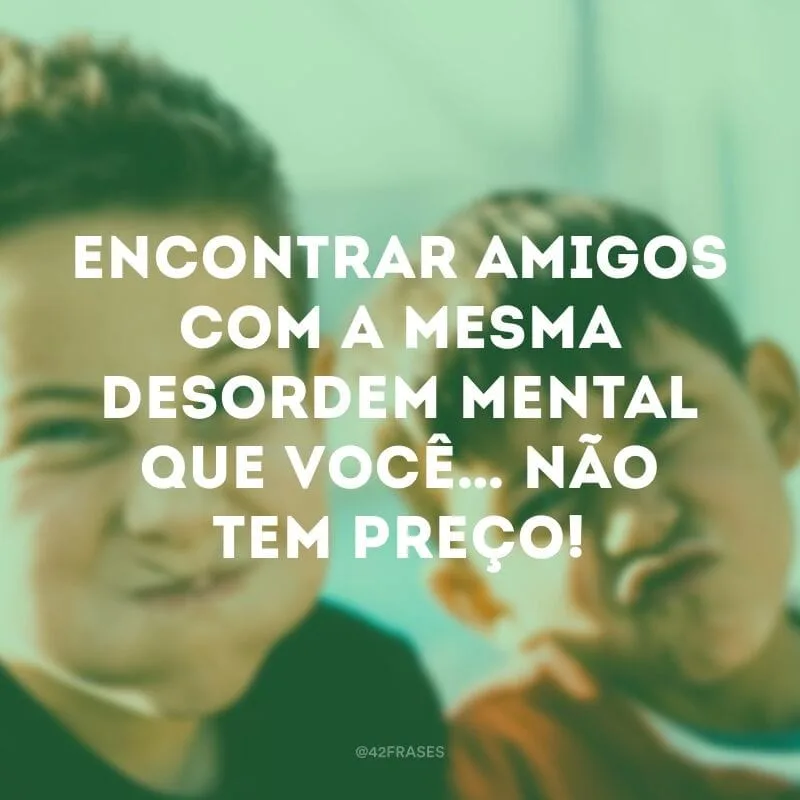 Encontrar amigos com a mesma desordem mental que você… não tem preço!