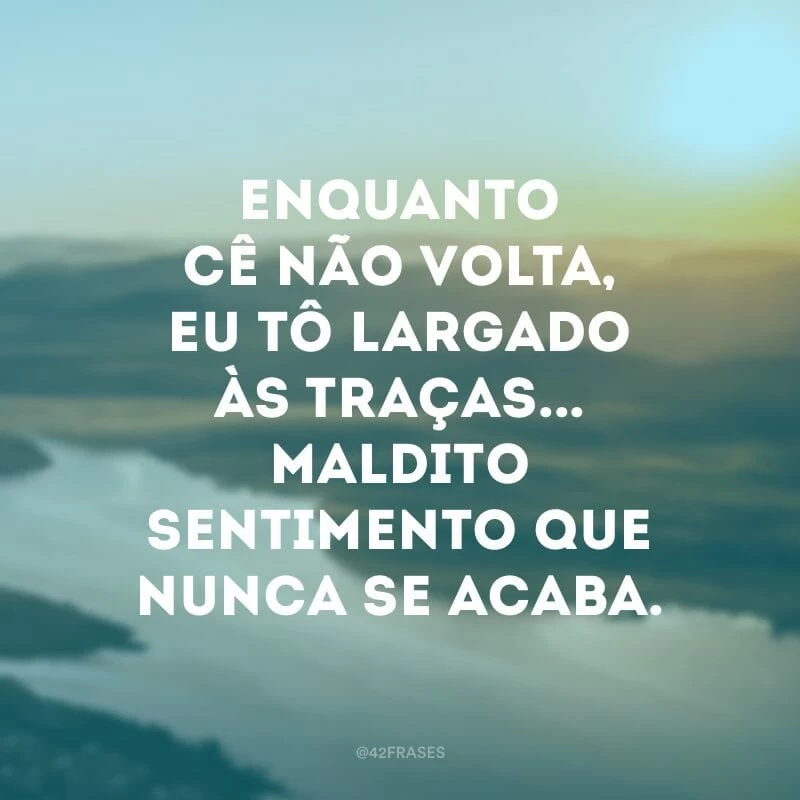 Enquanto cê não volta, eu tô largado às traças... maldito sentimento que nunca se acaba.