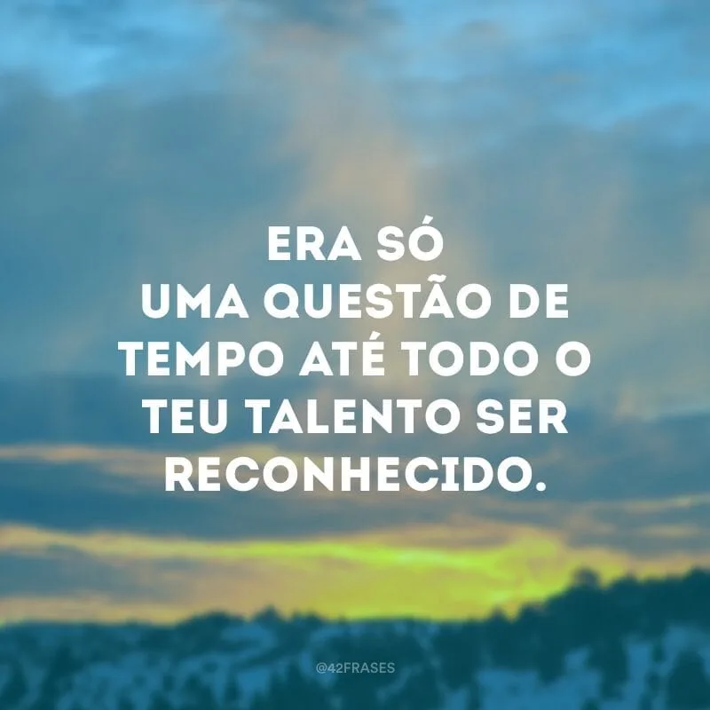 Era só uma questão de tempo até todo o teu talento ser reconhecido.