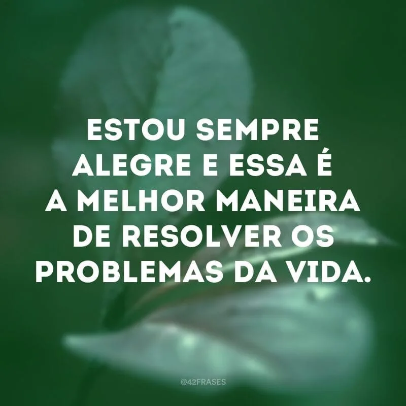 Estou sempre alegre e essa é a melhor maneira de resolver os problemas da vida.