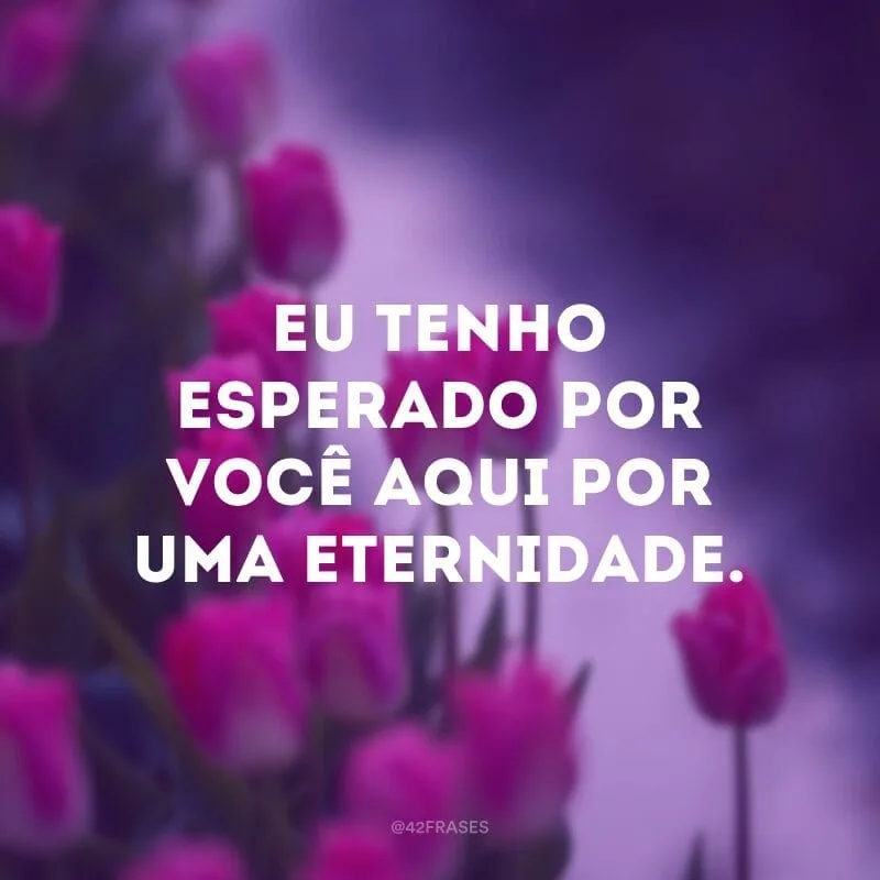 Eu tenho esperado por você aqui por uma eternidade.
