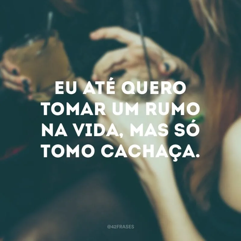 Eu até quero tomar um rumo na vida, mas só tomo cachaça.