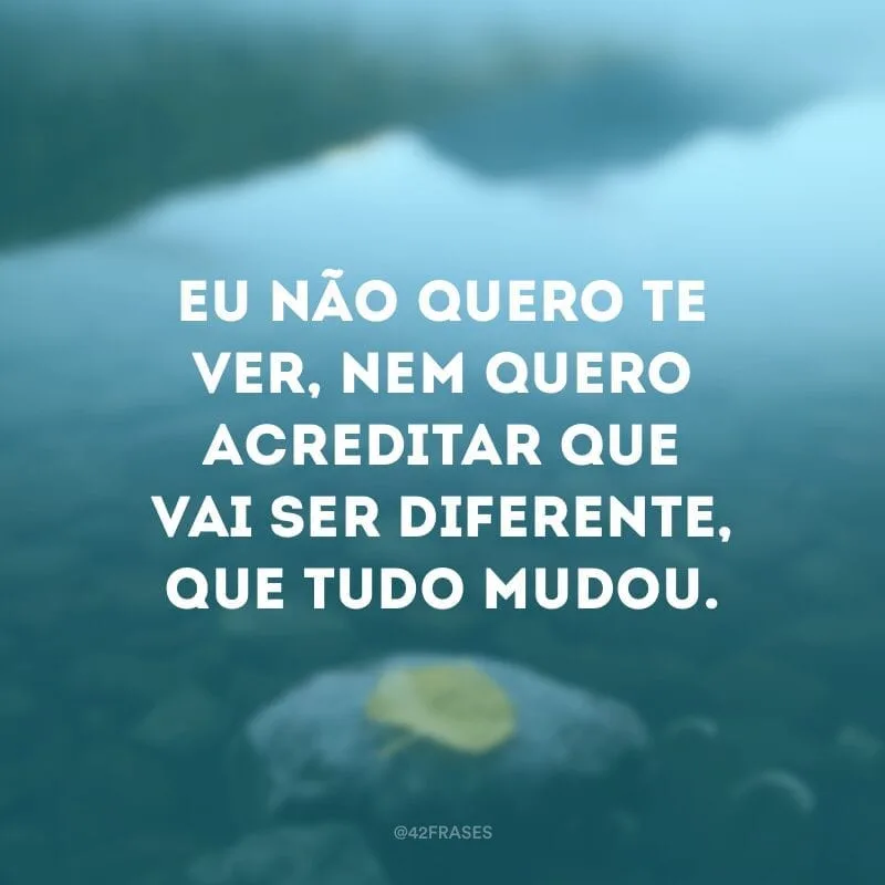 Eu não quero te ver, nem quero acreditar que vai ser diferente, que tudo mudou.