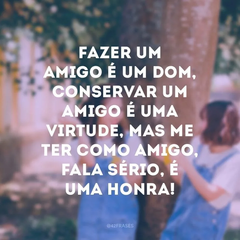Fazer um amigo é um dom, conservar um amigo é uma virtude, mas me ter como amigo, fala sério, é uma honra!