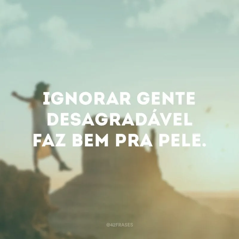 Ignorar gente desagradável faz bem pra pele.