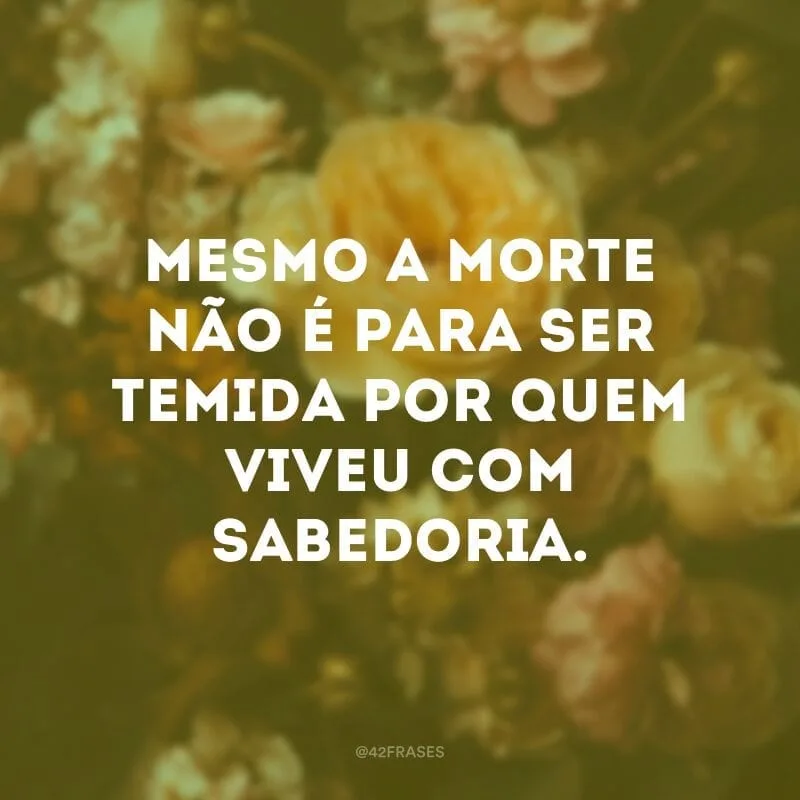 Mesmo a morte não é para ser temida por quem viveu com sabedoria.