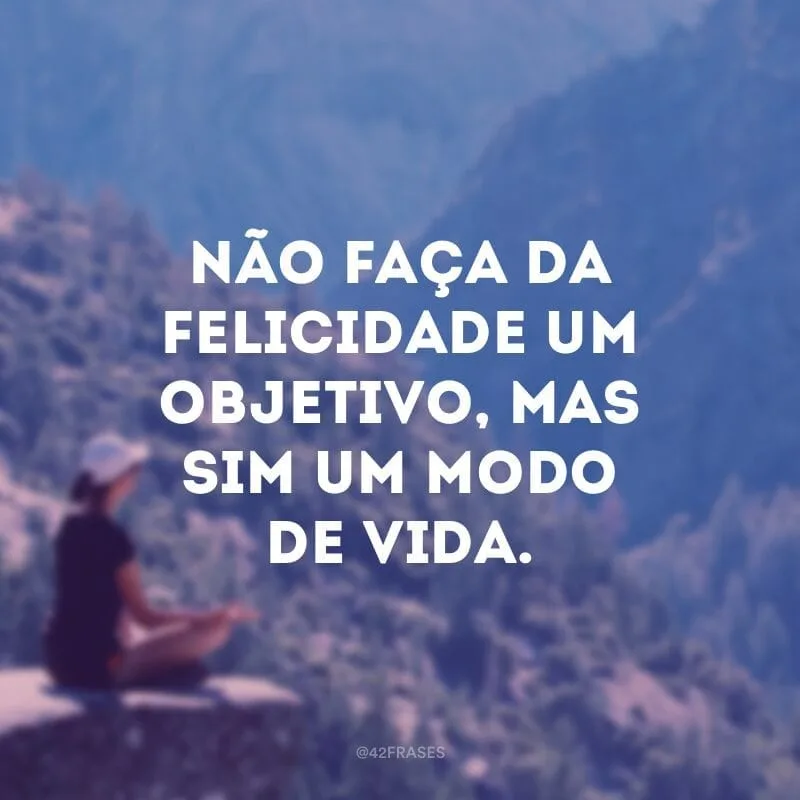Não faça da felicidade um objetivo, mas sim um modo de vida.