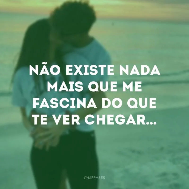 Não existe nada mais que me fascina do que te ver chegar… 