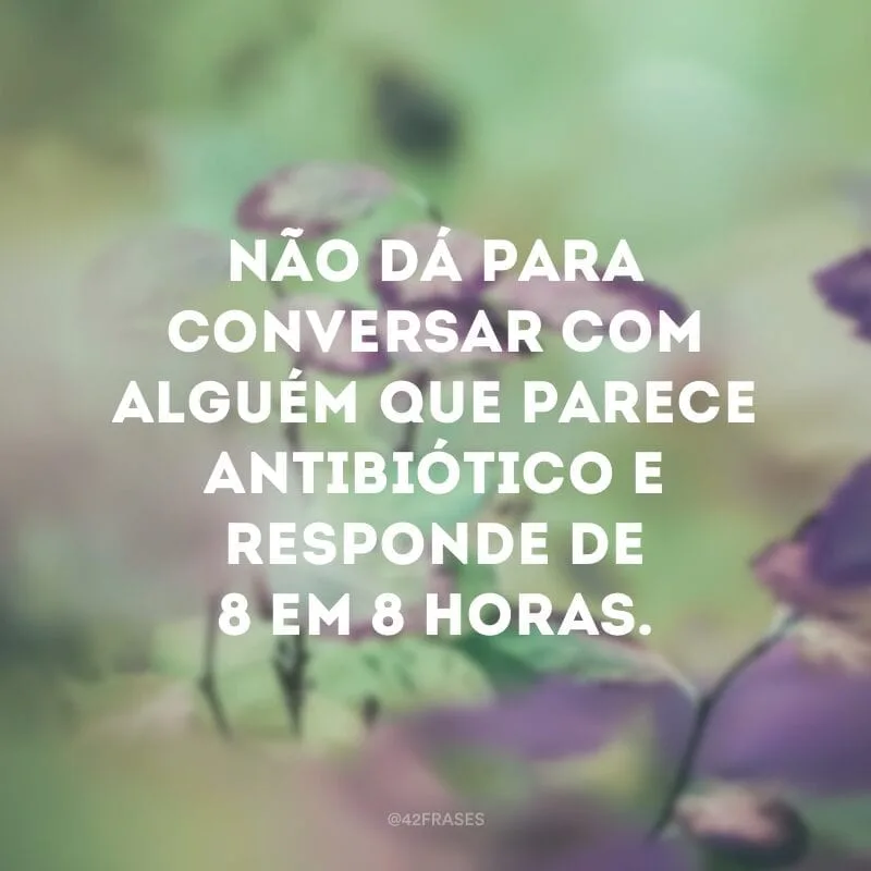 Não dá para conversar com alguém que parece antibiótico e responde de 8 em 8 horas.