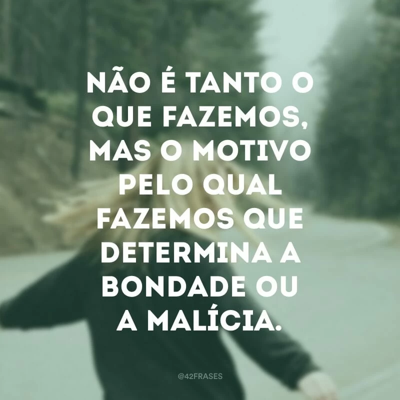 Não é tanto o que fazemos, mas o motivo pelo qual fazemos que determina a bondade ou a malícia. 