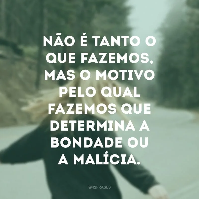 Não é tanto o que fazemos, mas o motivo pelo qual fazemos que determina a bondade ou a malícia. 
