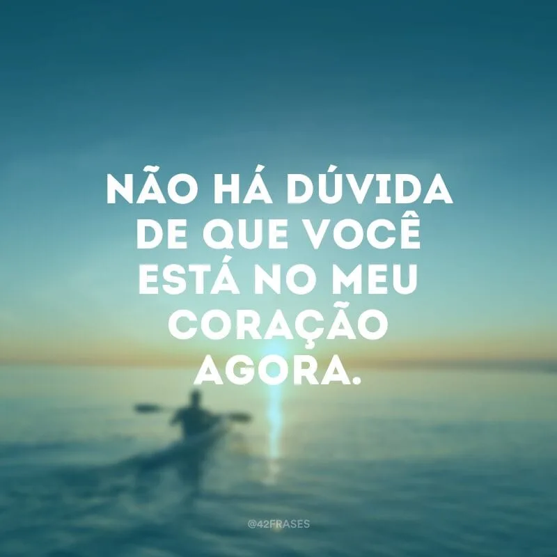 Não há dúvida de que você está no meu coração agora.