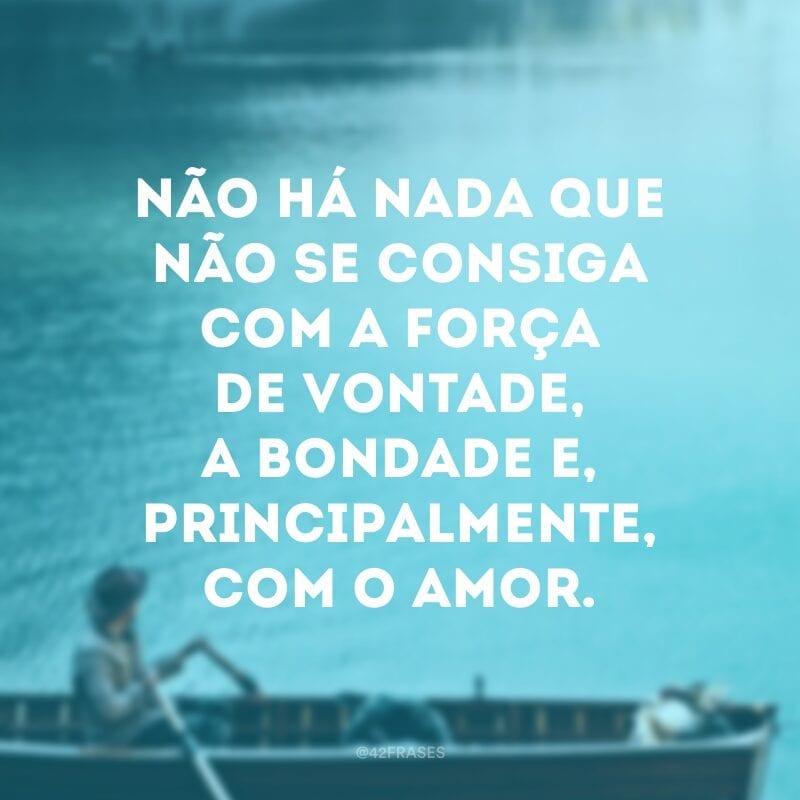 Não há nada que não se consiga com a força de vontade, a bondade e, principalmente, com o amor. 