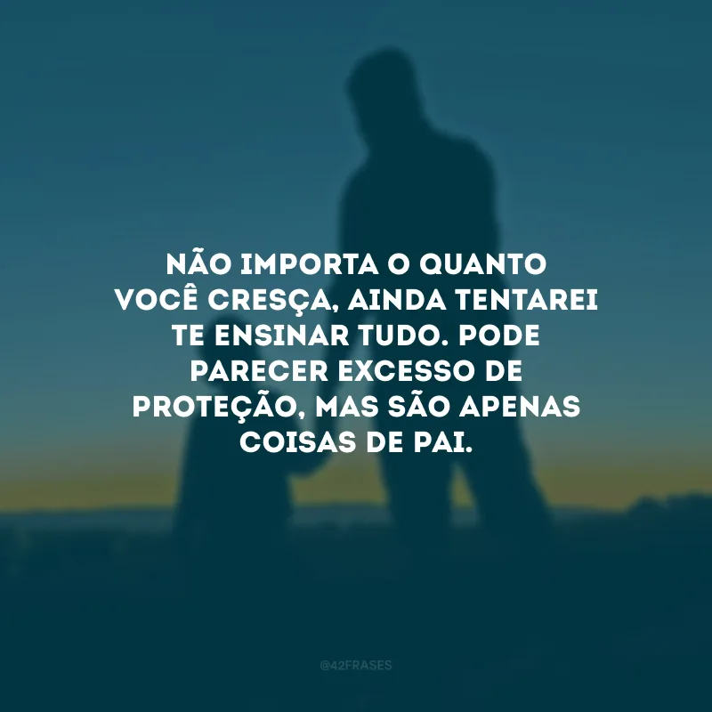 Não importa o quanto você cresça, ainda tentarei te ensinar tudo. Pode parecer excesso de proteção, mas são apenas coisas de pai.