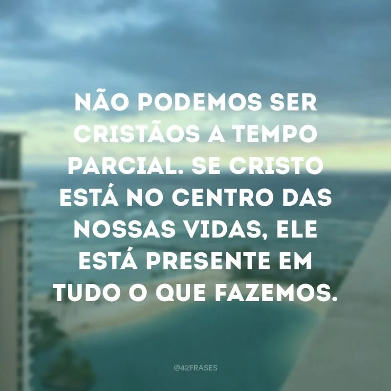 Não podemos ser cristãos a tempo parcial. Se Cristo está no centro das nossas vidas, ele está presente em tudo o que fazemos.