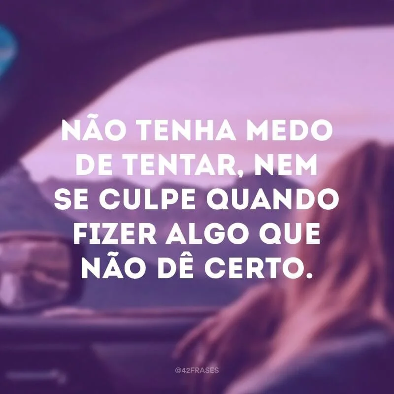 Não tenha medo de tentar, nem se culpe quando fizer algo que não dê certo.