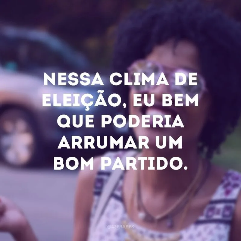 Nessa clima de eleição, eu bem que poderia arrumar um bom partido.