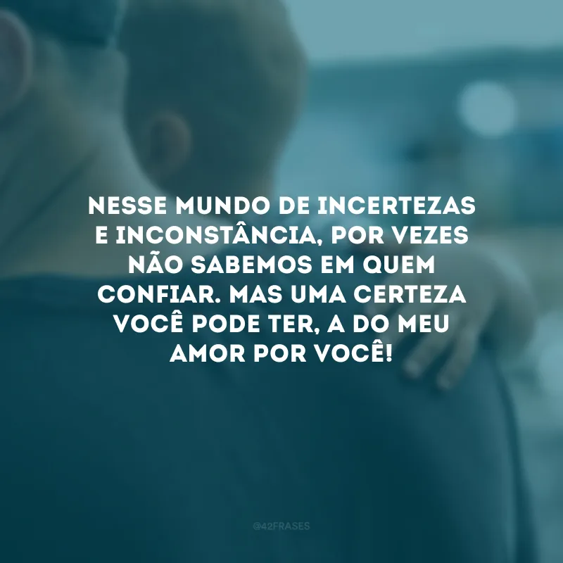 Nesse mundo de incertezas e inconstância, por vezes não sabemos em quem confiar. Mas uma certeza você pode ter, a do meu amor por você!