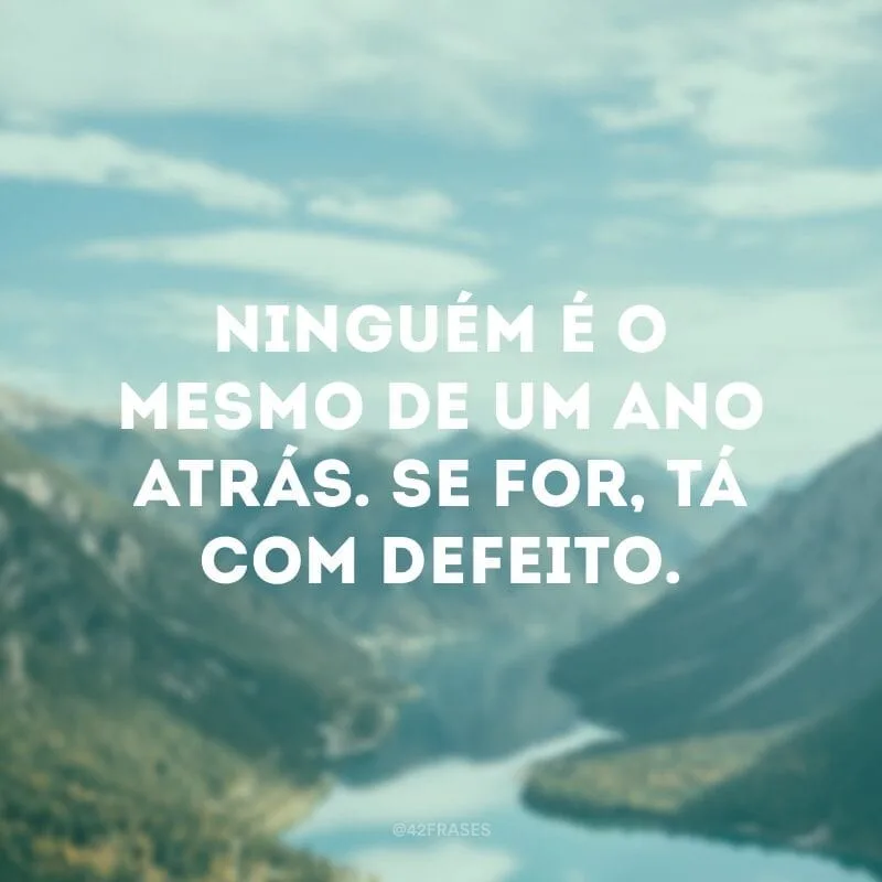Ninguém é o mesmo de um ano atrás. Se for, tá com defeito.