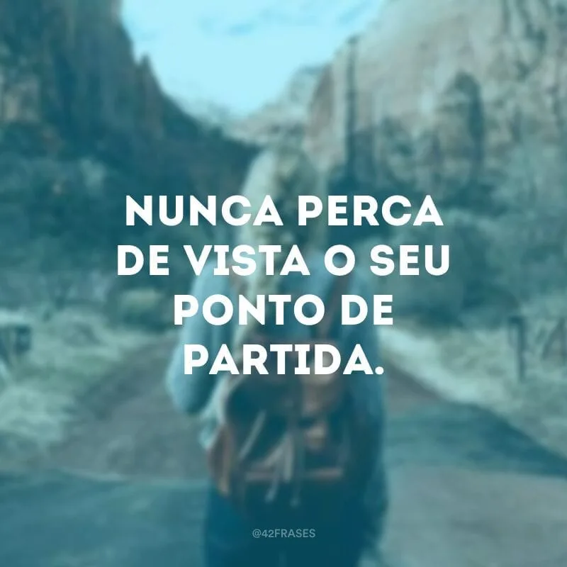 Nunca perca de vista o seu ponto de partida. 