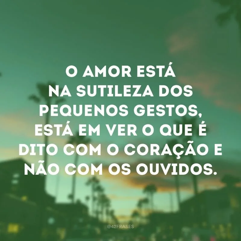 O amor está na sutileza dos pequenos gestos, está em ver o que é dito com o coração e não com os ouvidos.