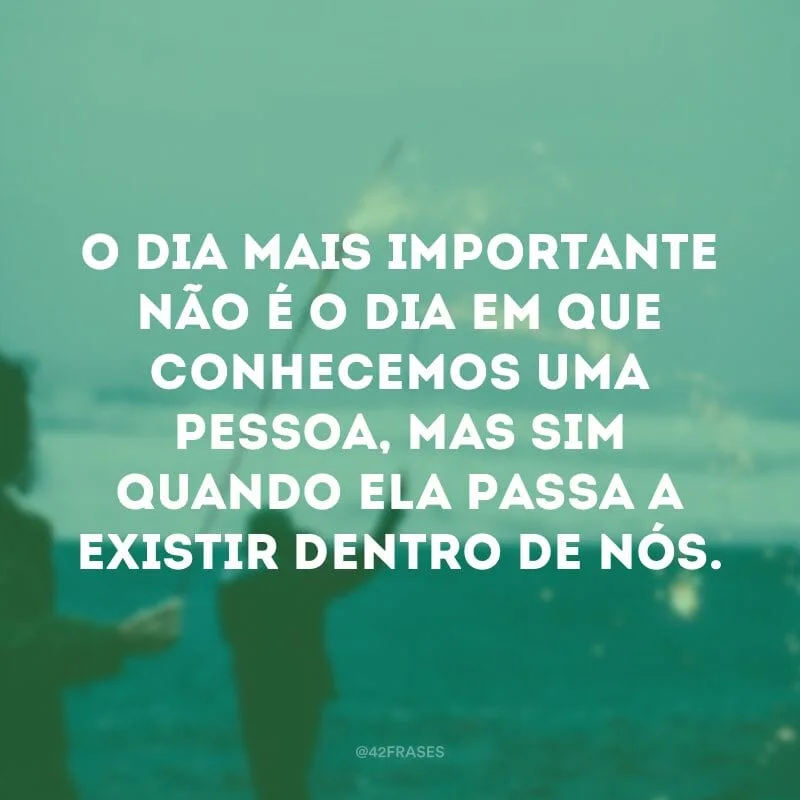 O dia mais importante não é o dia em que conhecemos uma pessoa, mas sim quando ela passa a existir dentro de nós.