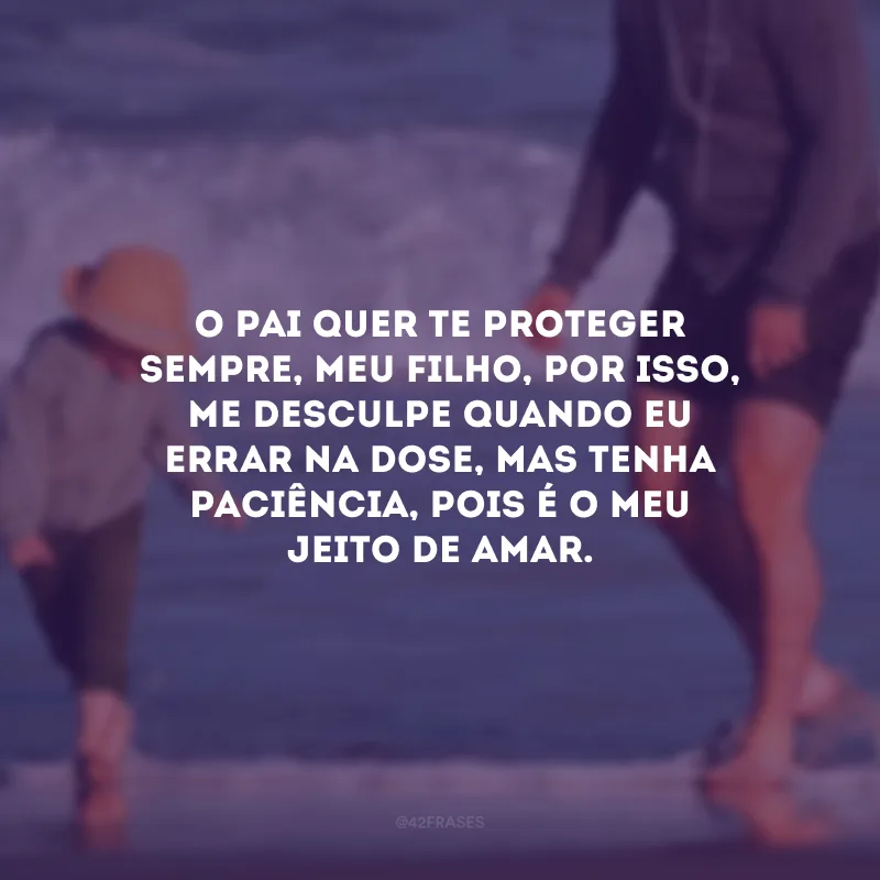 O pai quer te proteger sempre, meu filho, por isso, me desculpe quando eu errar na dose, mas tenha paciência, pois é o meu jeito de amar.