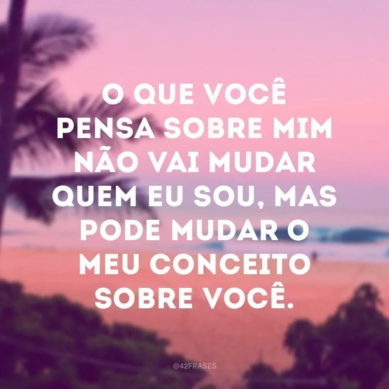 O que você pensa sobre mim não vai mudar quem eu sou, mas pode mudar o meu conceito sobre você.