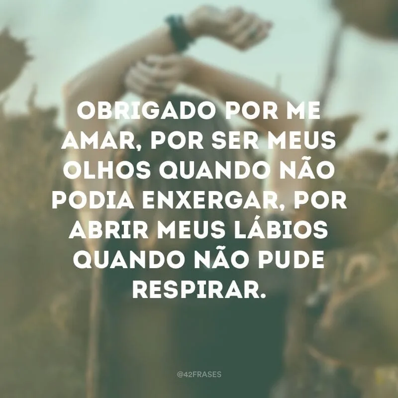 Obrigado por me amar, por ser meus olhos quando não podia enxergar, por abrir meus lábios quando não pude respirar.