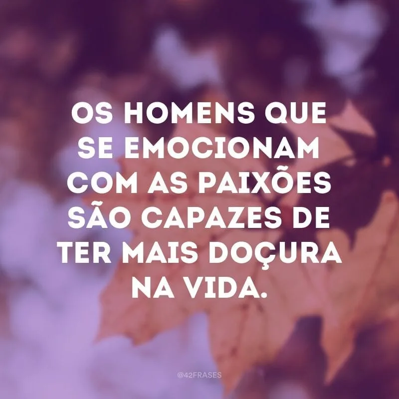 Os homens que se emocionam com as paixões são capazes de ter mais doçura na vida.