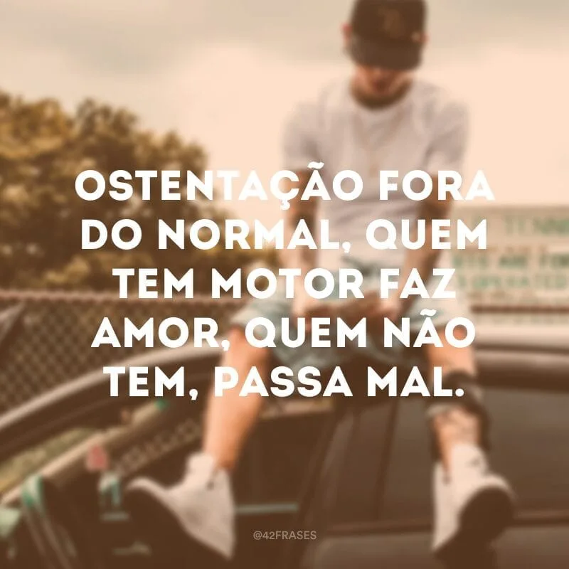 Ostentação fora do normal, quem tem motor faz amor, quem não tem, passa mal.