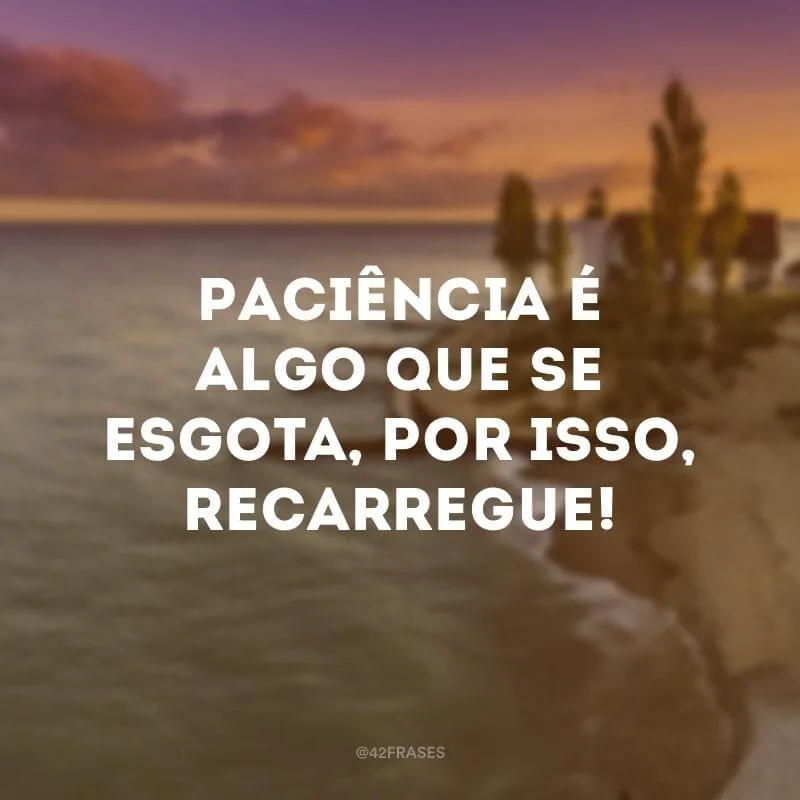 Paciência é algo que se esgota, por isso, recarregue!