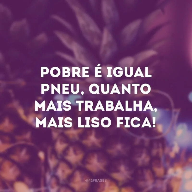 Pobre é igual pneu, quanto mais trabalha, mais liso fica!