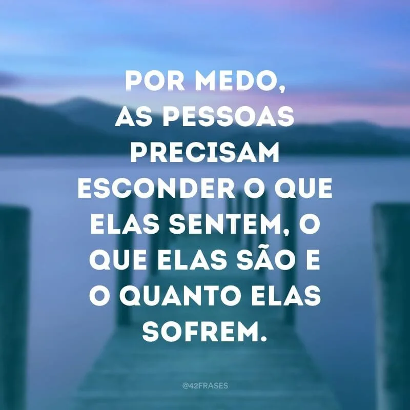 Por medo, as pessoas precisam esconder o que elas sentem, o que elas são e o quanto elas sofrem.