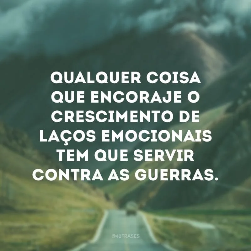 Qualquer coisa que encoraje o crescimento de laços emocionais tem que servir contra as guerras.