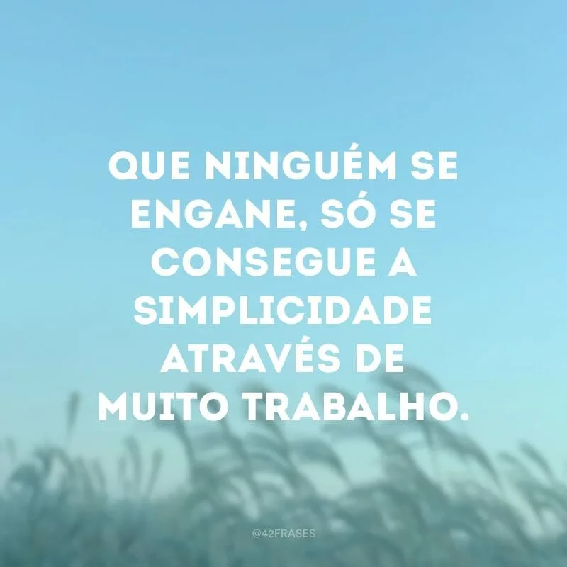Que ninguém se engane, só se consegue a simplicidade através de muito trabalho.