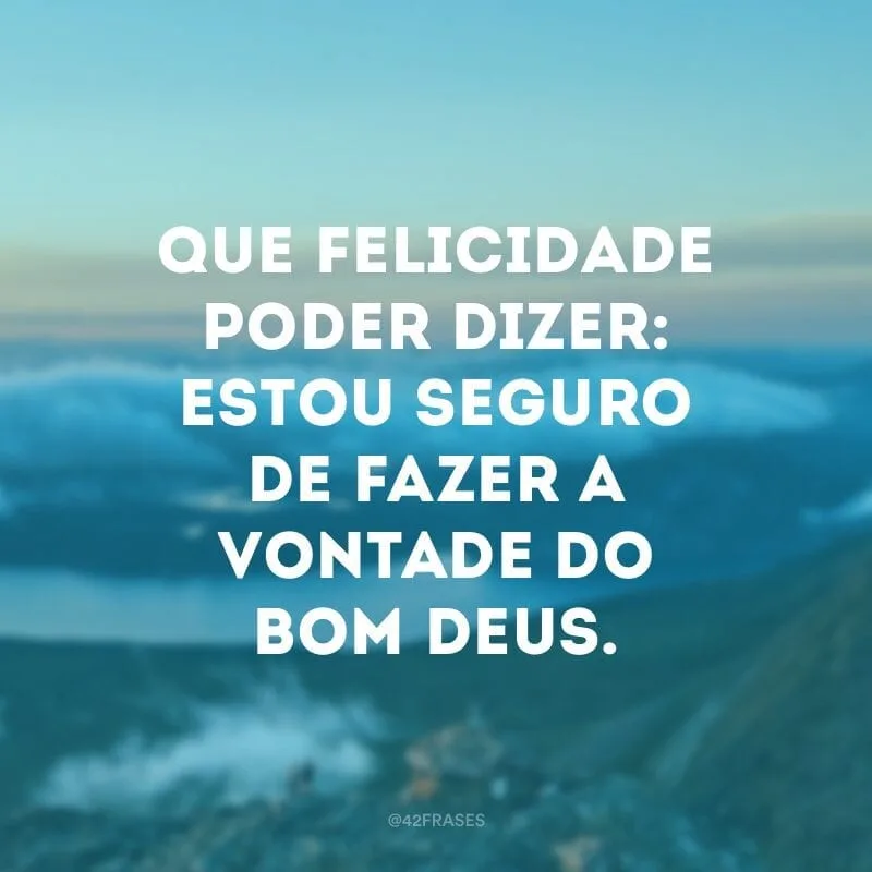 Que felicidade poder dizer: estou seguro de fazer a vontade do Bom Deus. 