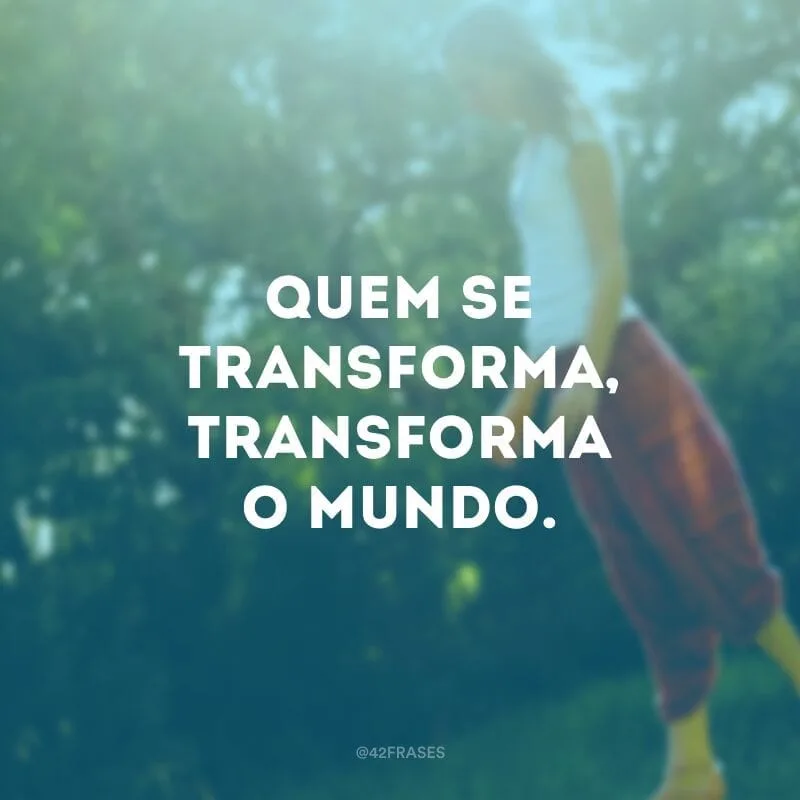 Quem se transforma, transforma o mundo. 