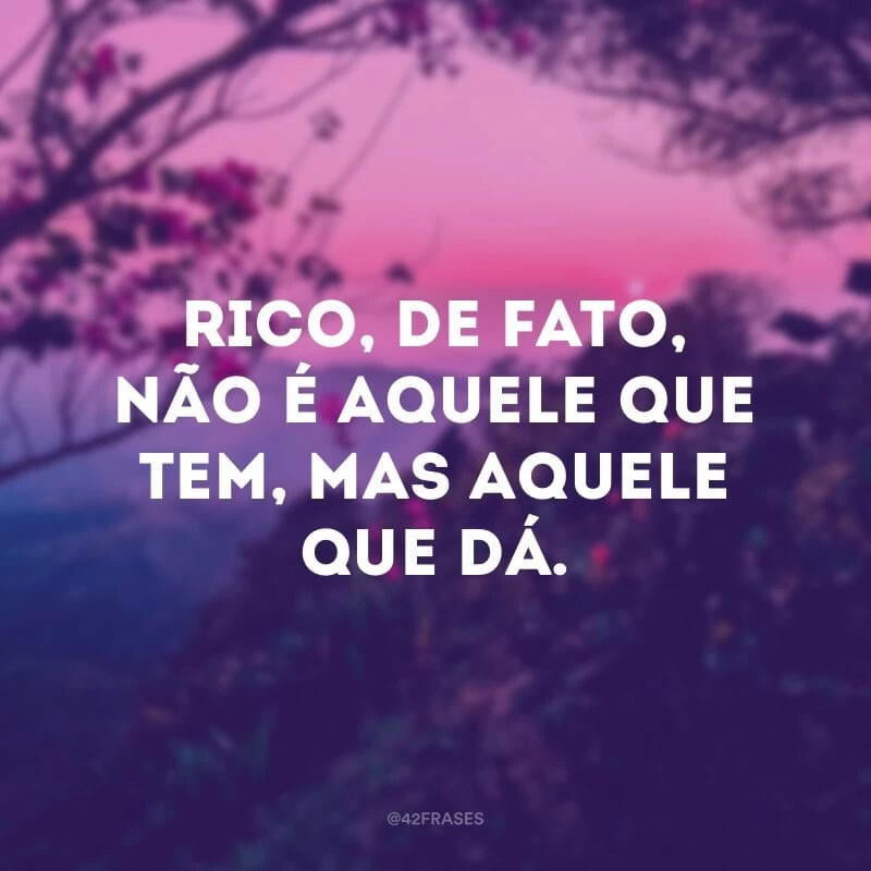 Rico, de fato, não é aquele que tem, mas aquele que dá. 