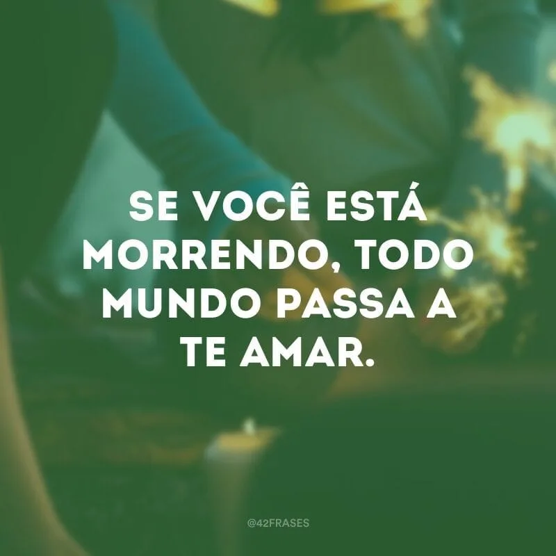 Se você está morrendo, todo mundo passa a te amar.