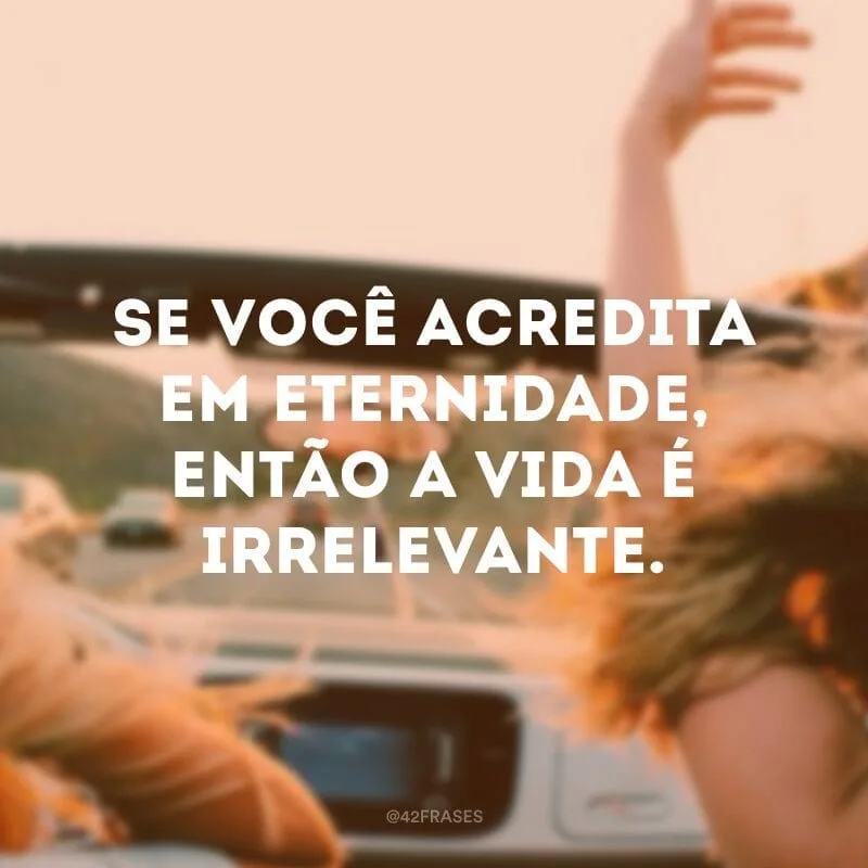 Se você acredita em eternidade, então a vida é irrelevante.