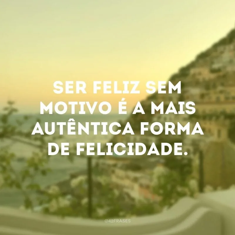 Ser feliz sem motivo é a mais autêntica forma de felicidade. 