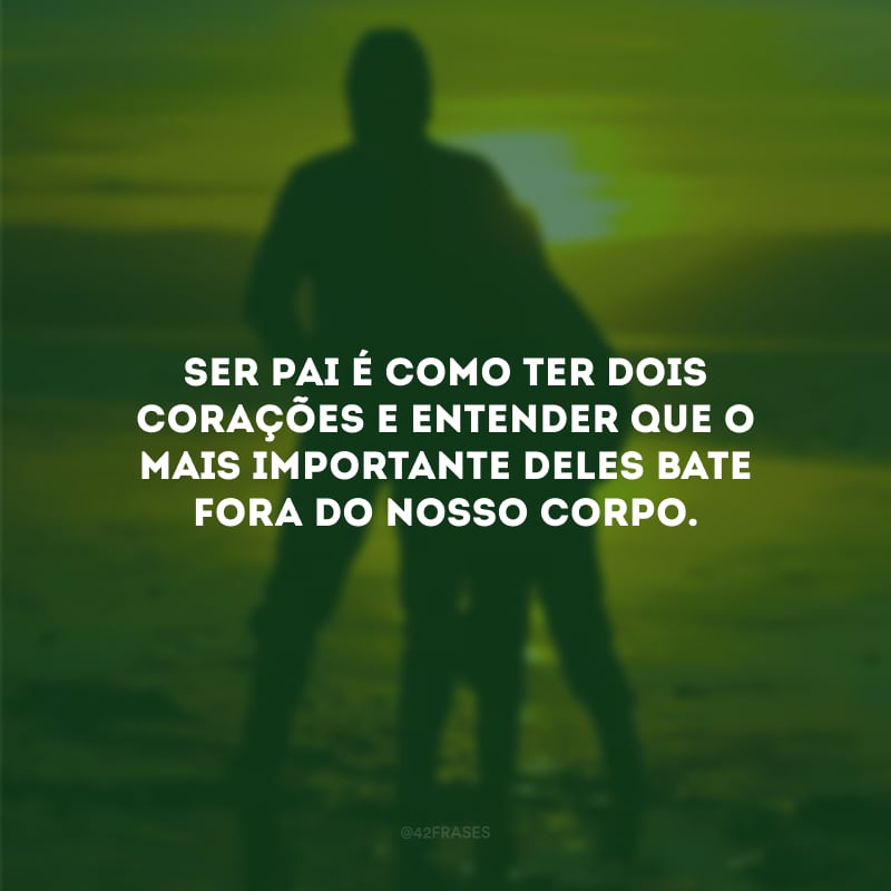 Ser pai é como ter dois corações e entender que o mais importante deles bate fora do nosso corpo.