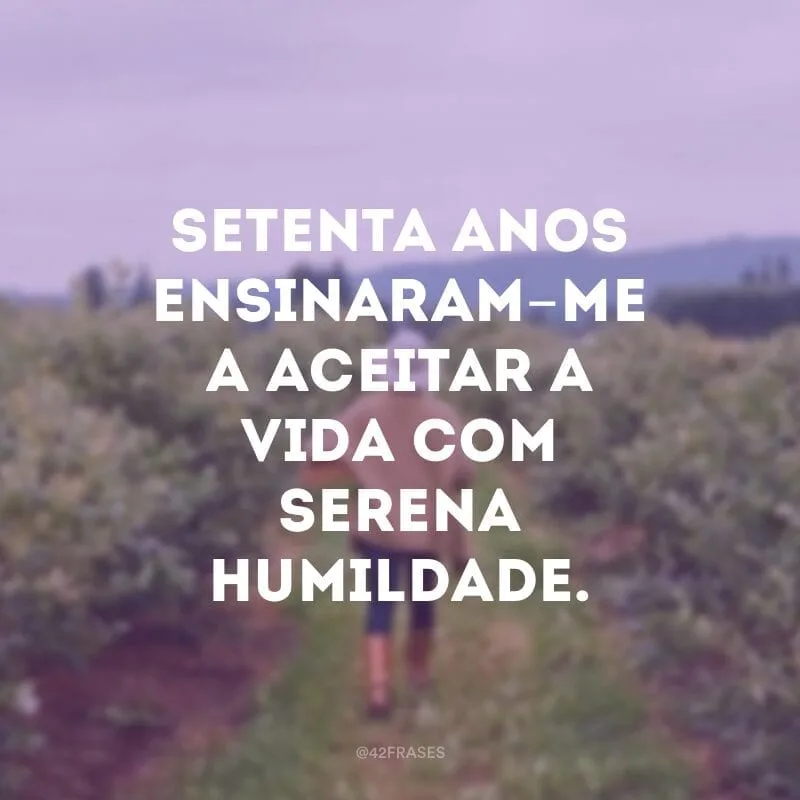 Setenta anos ensinaram-me a aceitar a vida com serena humildade. 