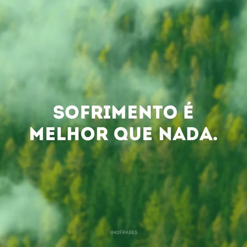 Sofrimento é melhor que nada.