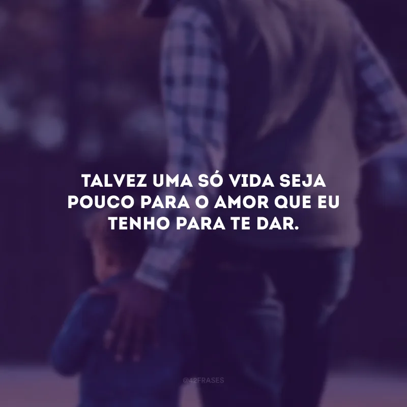 Talvez uma só vida seja pouco para o amor que eu tenho para te dar.