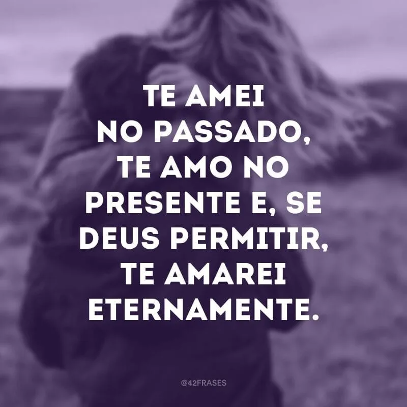 Te amei no passado, te amo no presente e, se Deus permitir, te amarei eternamente.