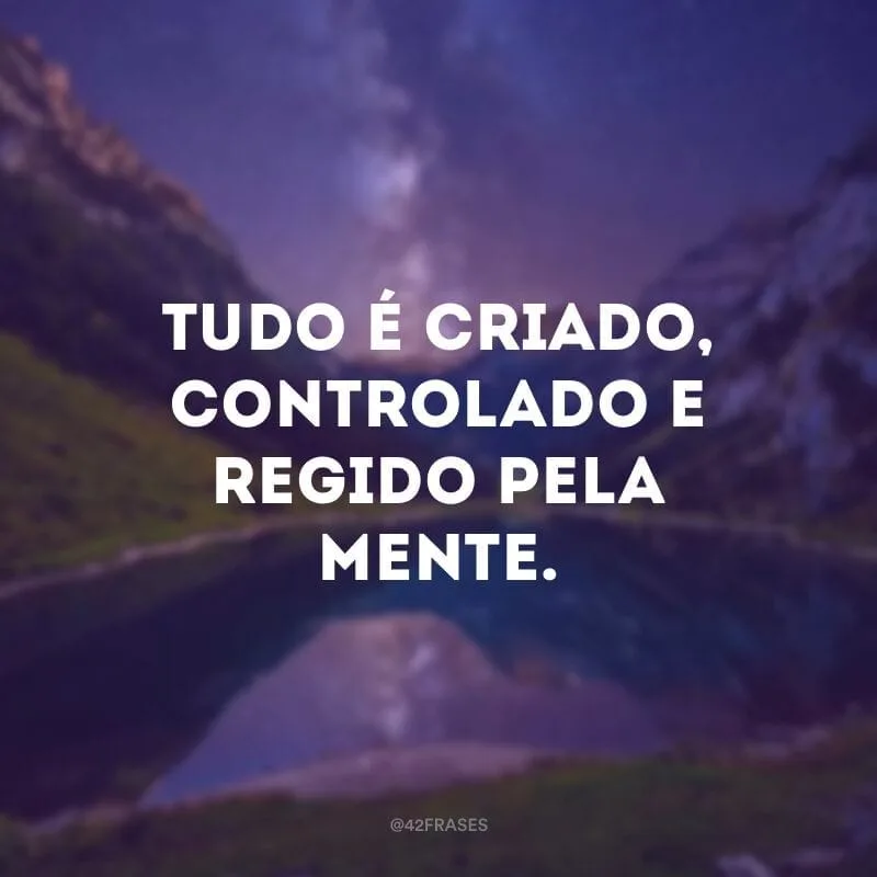 Tudo é criado, controlado e regido pela mente.